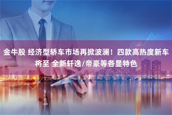 金牛股 经济型轿车市场再掀波澜！四款高热度新车将至 全新轩逸/帝豪等各显特色