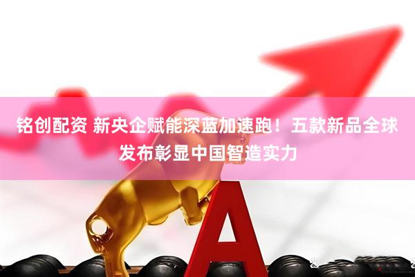 铭创配资 新央企赋能深蓝加速跑！五款新品全球发布彰显中国智造实力