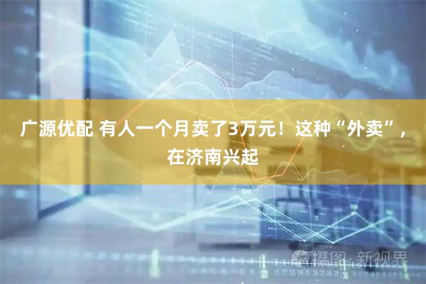 广源优配 有人一个月卖了3万元！这种“外卖”，在济南兴起