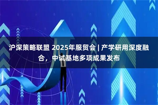沪深策略联盟 2025年服贸会 | 产学研用深度融合，中试基地多项成果发布