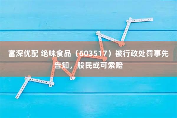富深优配 绝味食品（603517）被行政处罚事先告知，股民或可索赔