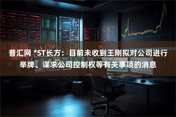 普汇网 *ST长方：目前未收到王刚拟对公司进行举牌、谋求公司控制权等有关事项的消息