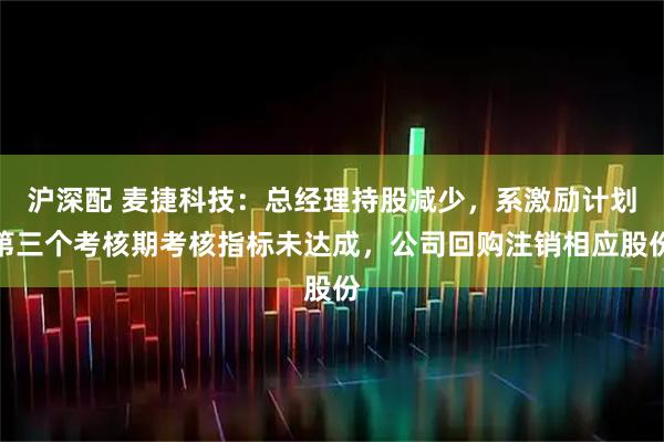 沪深配 麦捷科技：总经理持股减少，系激励计划第三个考核期考核指标未达成，公司回购注销相应股份