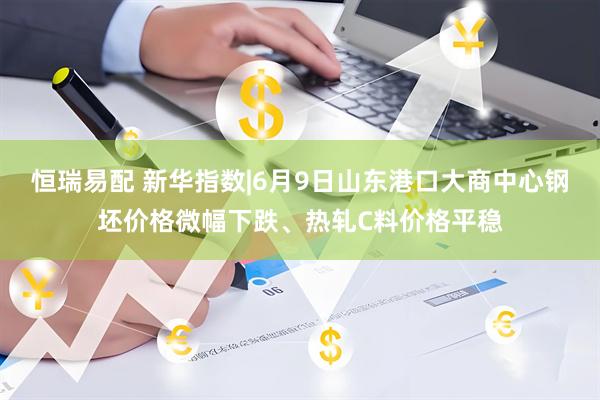 恒瑞易配 新华指数|6月9日山东港口大商中心钢坯价格微幅下跌、热轧C料价格平稳