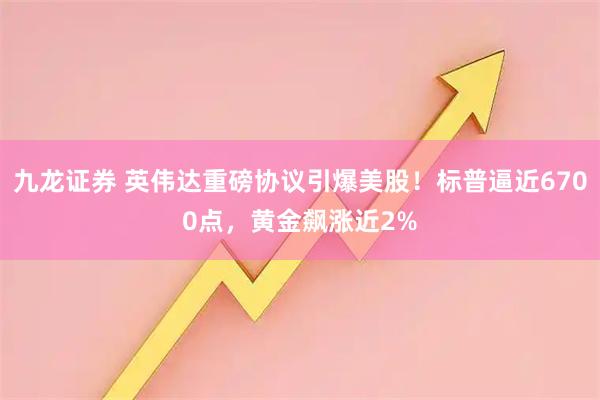 九龙证券 英伟达重磅协议引爆美股！标普逼近6700点，黄金飙涨近2%