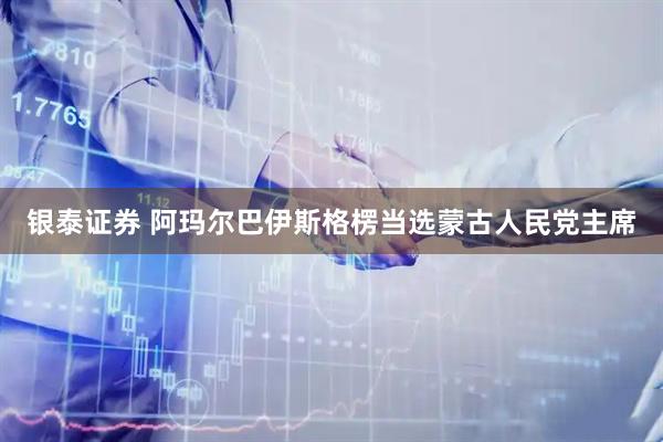 银泰证券 阿玛尔巴伊斯格楞当选蒙古人民党主席