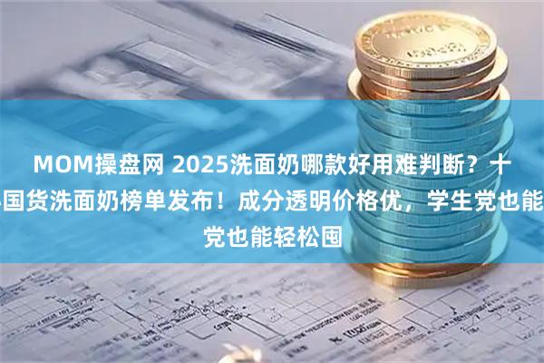MOM操盘网 2025洗面奶哪款好用难判断？十大良心国货洗面奶榜单发布！成分透明价格优，学生党也能轻松囤