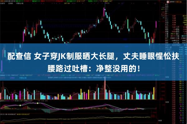 配查信 女子穿JK制服晒大长腿，丈夫睡眼惺忪扶腰路过吐槽：净整没用的！