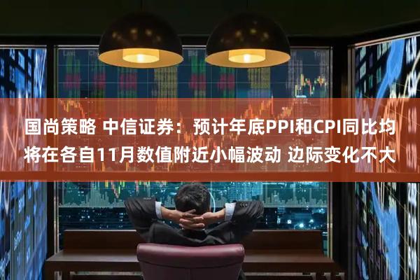 国尚策略 中信证券：预计年底PPI和CPI同比均将在各自11月数值附近小幅波动 边际变化不大
