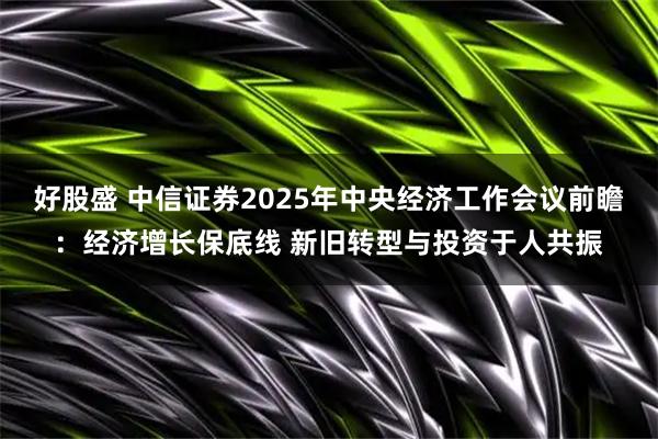 好股盛 中信证券2025年中央经济工作会议前瞻：经济增长保底线 新旧转型与投资于人共振