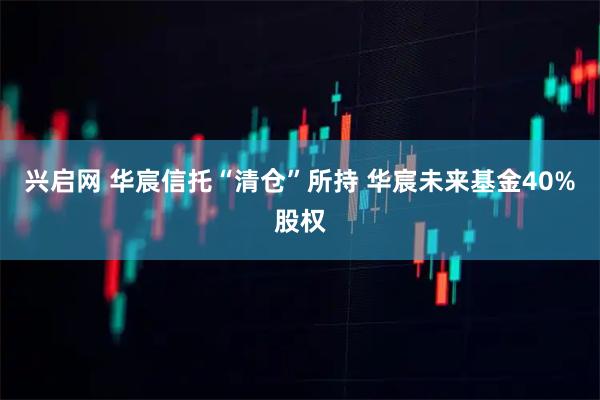 兴启网 华宸信托“清仓”所持 华宸未来基金40%股权