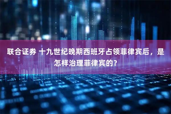 联合证券 十九世纪晚期西班牙占领菲律宾后，是怎样治理菲律宾的？