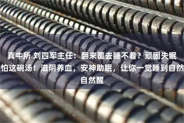 真牛所 刘四军主任：翻来覆去睡不着？顽固失眠最怕这碗汤！滋阴养血，安神助眠，让你一觉睡到自然醒