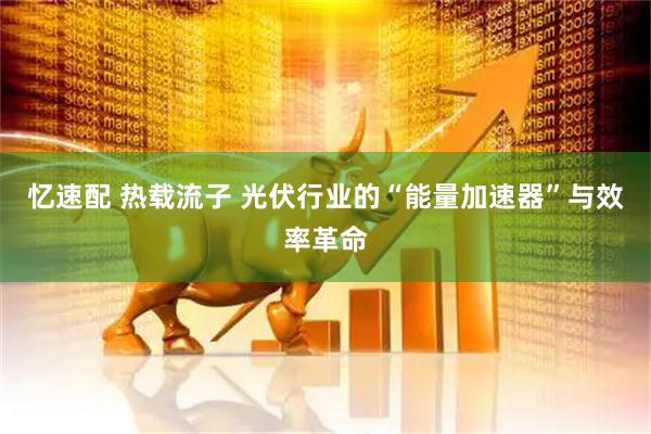 忆速配 热载流子 光伏行业的“能量加速器”与效率革命