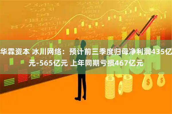 华霖资本 冰川网络：预计前三季度归母净利润435亿元-565亿元 上年同期亏损467亿元