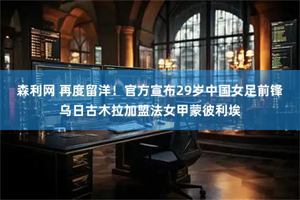 森利网 再度留洋！官方宣布29岁中国女足前锋乌日古木拉加盟法女甲蒙彼利埃