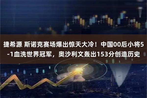 捷希源 斯诺克赛场爆出惊天大冷！中国00后小将5-1血洗世界冠军，奥沙利文轰出153分创造历史
