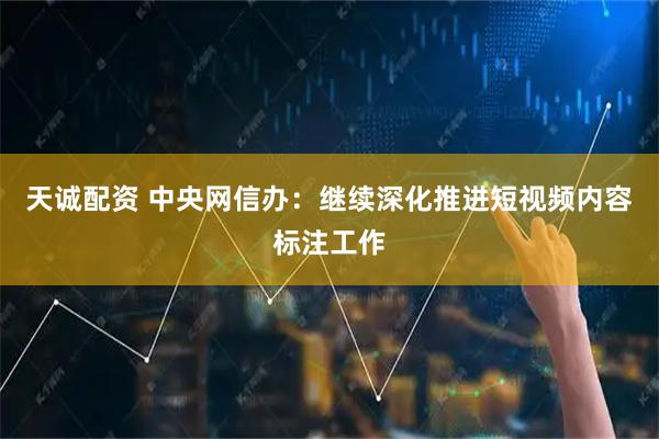 天诚配资 中央网信办：继续深化推进短视频内容标注工作