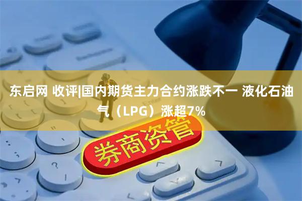 东启网 收评|国内期货主力合约涨跌不一 液化石油气（LPG）涨超7%